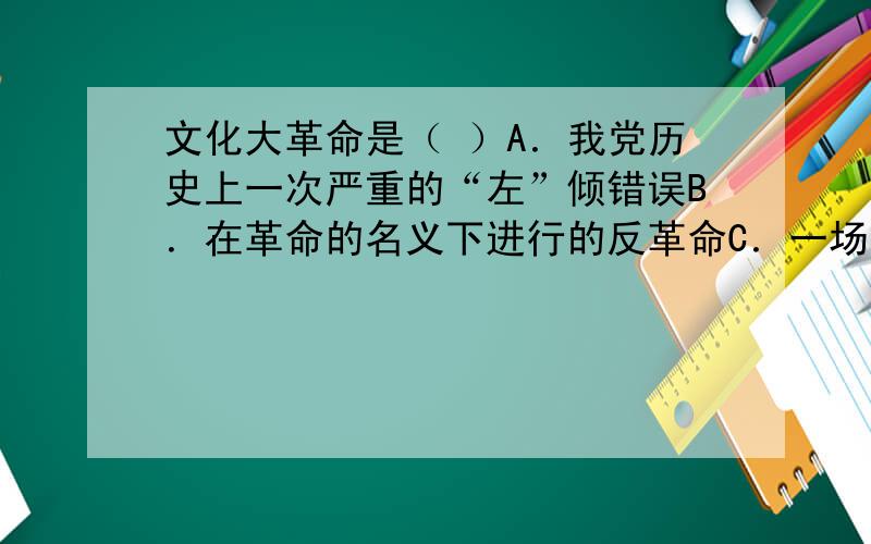 文化大革命是（ ）A．我党历史上一次严重的“左”倾错误B．在革命的名义下进行的反革命C．一场文化领域的政治革命D．旨在打