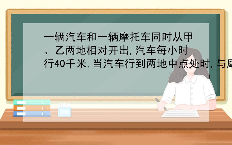 一辆汽车和一辆摩托车同时从甲、乙两地相对开出,汽车每小时行40千米,当汽车行到两地中点处时,与摩托车还