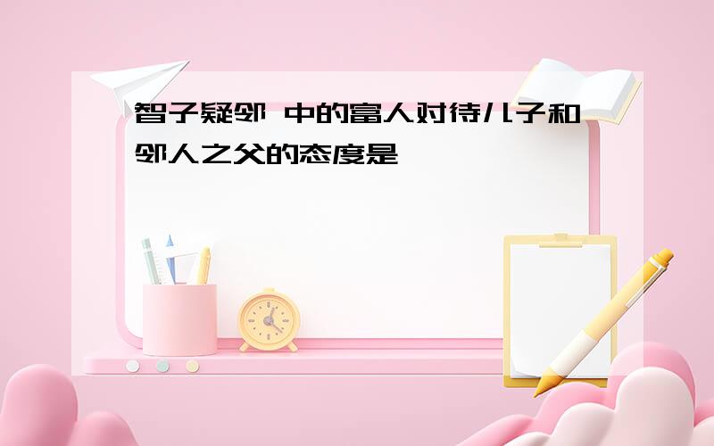 智子疑邻 中的富人对待儿子和邻人之父的态度是 ——————,——————