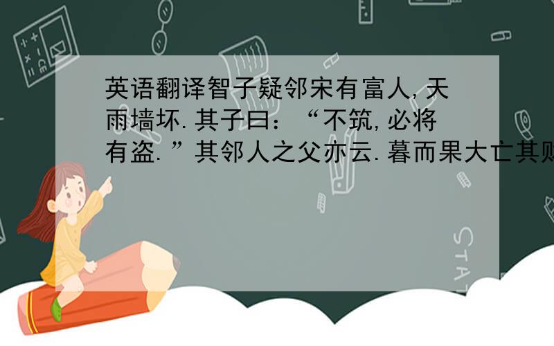 英语翻译智子疑邻宋有富人,天雨墙坏.其子曰：“不筑,必将有盗.”其邻人之父亦云.暮而果大亡其财,其家甚智其子,而疑邻人之