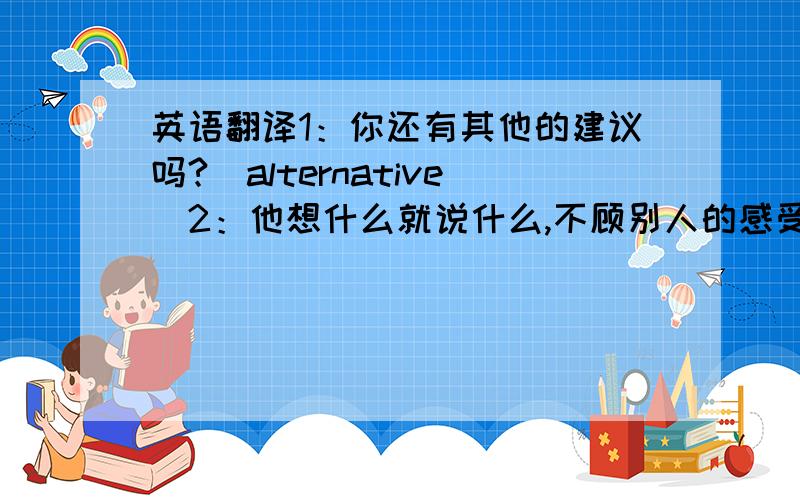 英语翻译1：你还有其他的建议吗?（alternative)2：他想什么就说什么,不顾别人的感受（regardless o