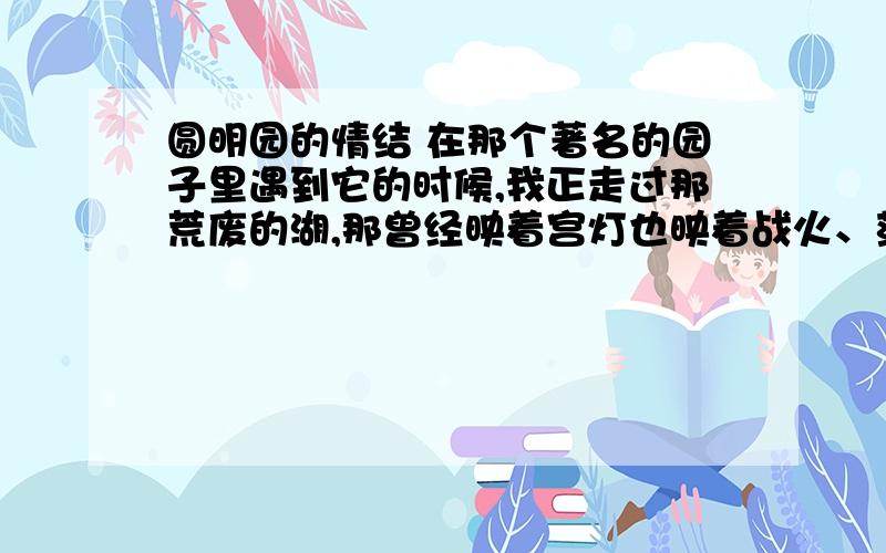 圆明园的情结 在那个著名的园子里遇到它的时候,我正走过那荒废的湖,那曾经映着宫灯也映着战火、荡着笙竹也荡着枪炮的波浪已经