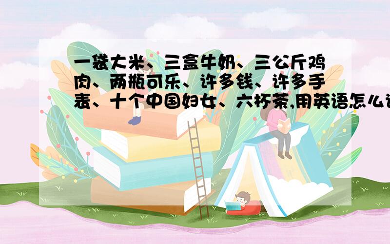 一袋大米、三盒牛奶、三公斤鸡肉、两瓶可乐、许多钱、许多手表、十个中国妇女、六杯茶,用英语怎么说?