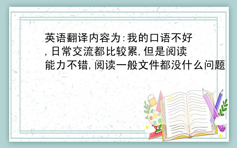 英语翻译内容为:我的口语不好,日常交流都比较累,但是阅读能力不错,阅读一般文件都没什么问题