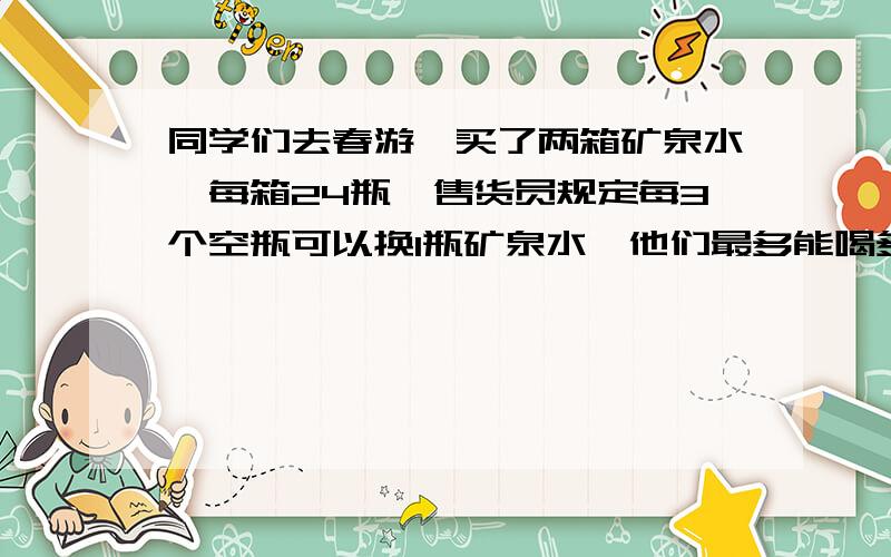 同学们去春游,买了两箱矿泉水,每箱24瓶,售货员规定每3个空瓶可以换1瓶矿泉水,他们最多能喝多少瓶水?