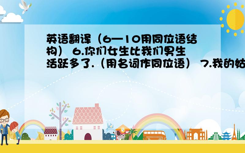 英语翻译（6—10用同位语结构） 6.你们女生比我们男生活跃多了.（用名词作同位语） 7.我的姑姑玛丽和我们在一起生活.