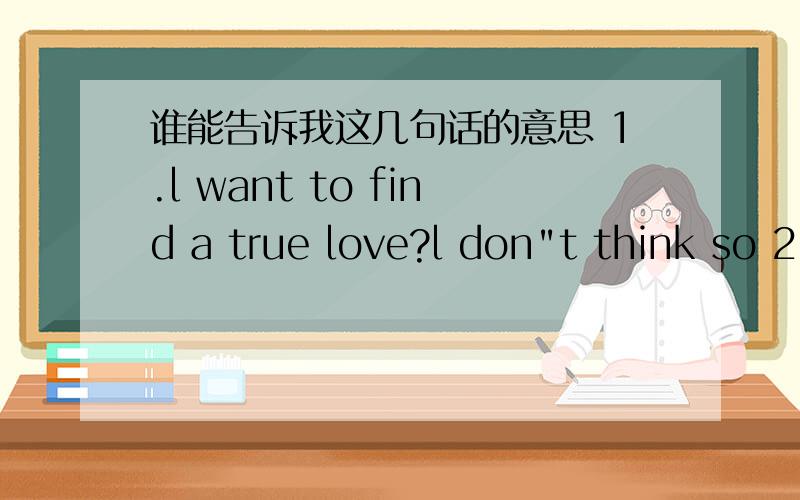 谁能告诉我这几句话的意思 1.l want to find a true love?l don