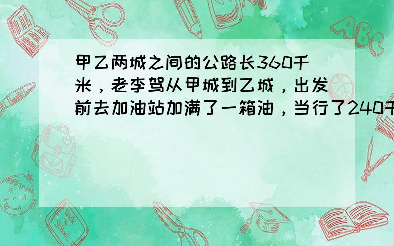 甲乙两城之间的公路长360千米，老李驾从甲城到乙城，出发前去加油站加满了一箱油，当行了240千米时，油箱里的油还剩25