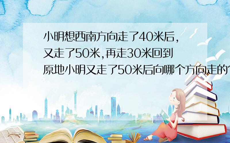 小明想西南方向走了40米后,又走了50米,再走30米回到原地小明又走了50米后向哪个方向走的?