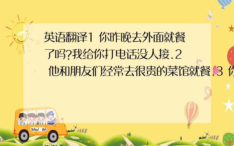 英语翻译1 你昨晚去外面就餐了吗?我给你打电话没人接.2 他和朋友们经常去很贵的菜馆就餐.3 你喜欢喝什么?矿泉水还是可