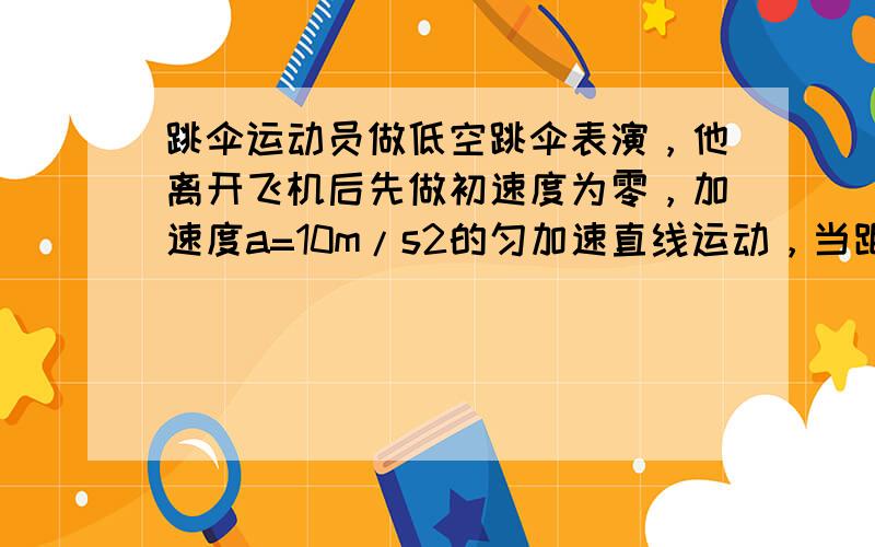 跳伞运动员做低空跳伞表演，他离开飞机后先做初速度为零，加速度a=10m/s2的匀加速直线运动，当距离地面 12