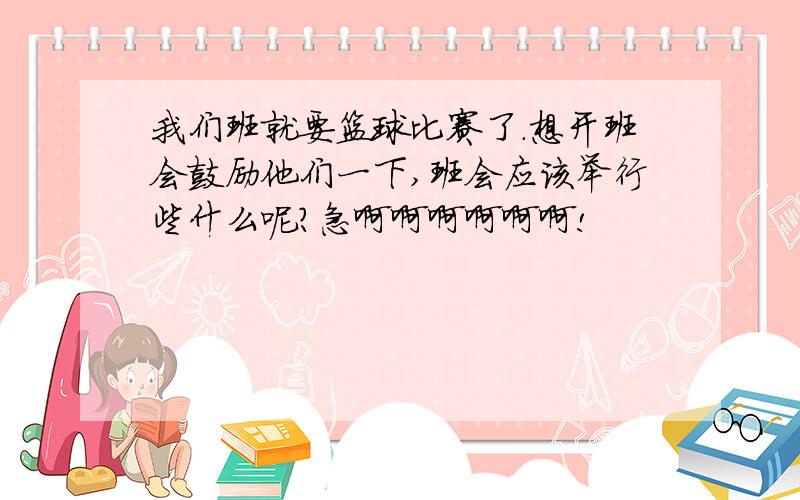 我们班就要篮球比赛了.想开班会鼓励他们一下,班会应该举行些什么呢?急啊啊啊啊啊啊!