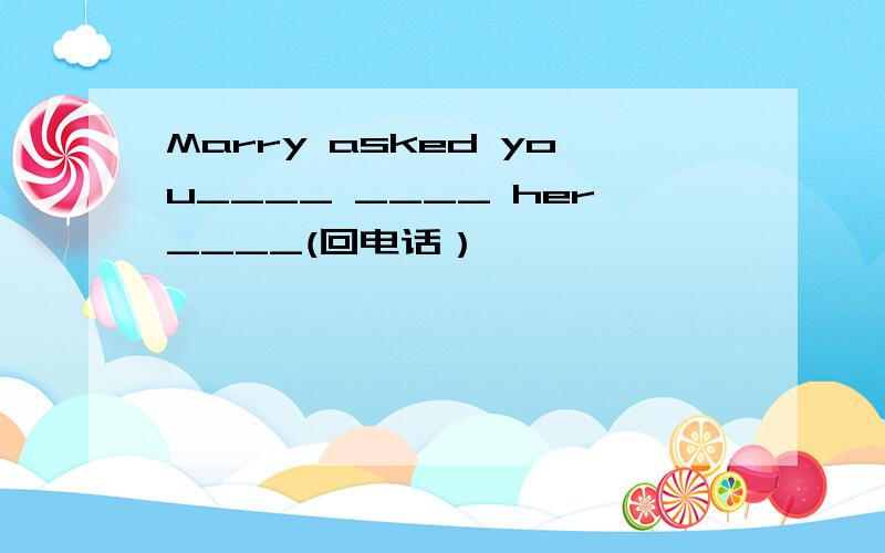 Marry asked you____ ____ her____(回电话）