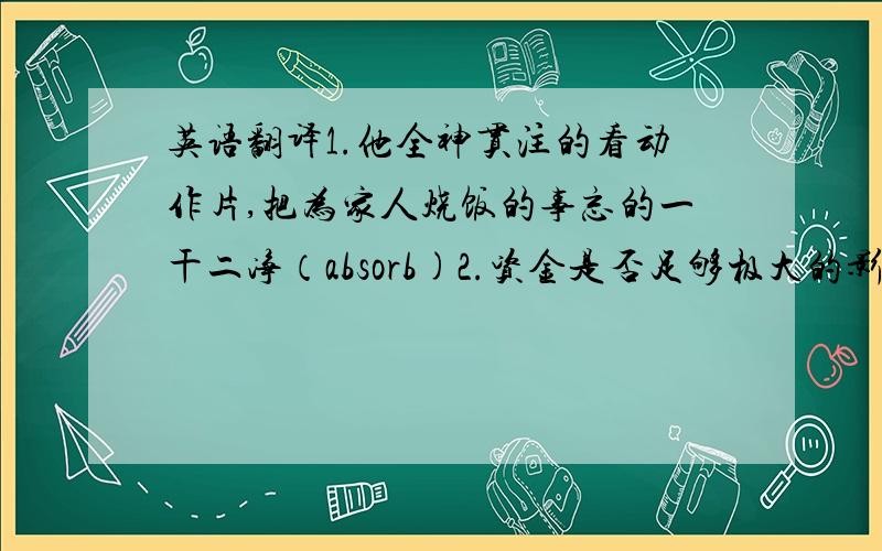 英语翻译1.他全神贯注的看动作片,把为家人烧饭的事忘的一干二净（absorb)2.资金是否足够极大的影响这项投资的成功（