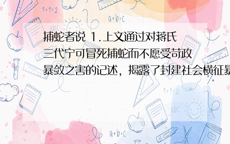 捕蛇者说 1.上文通过对蒋氏三代宁可冒死捕蛇而不愿受苛政暴敛之害的记述，揭露了封建社会横征暴敛的残酷，反映了作者对劳动人