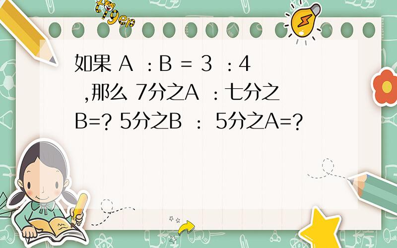 如果 A ：B = 3 ：4 ,那么 7分之A ：七分之B=? 5分之B ： 5分之A=?