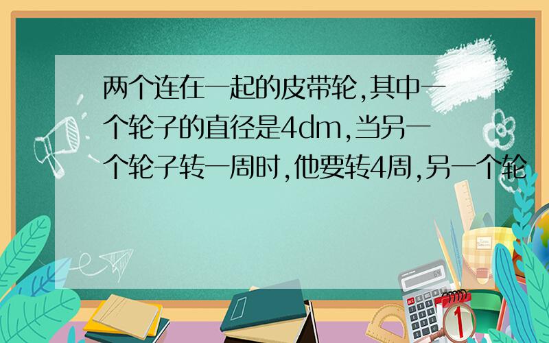 两个连在一起的皮带轮,其中一个轮子的直径是4dm,当另一个轮子转一周时,他要转4周,另一个轮