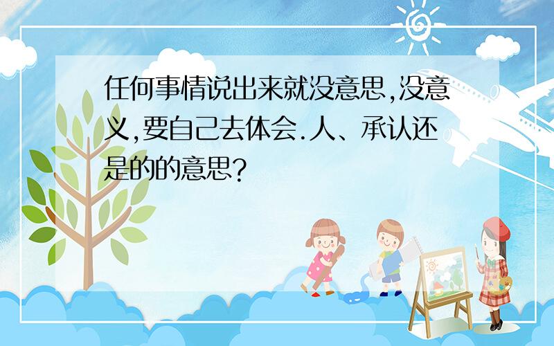 任何事情说出来就没意思,没意义,要自己去体会.人、承认还是的的意思?