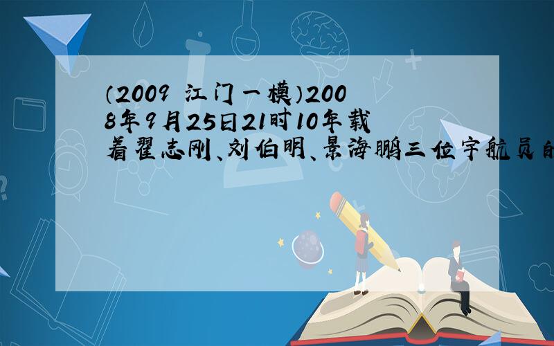 （2009•江门一模）2008年9月25日21时10年载着翟志刚、刘伯明、景海鹏三位宇航员的神舟七号飞船在中国酒泉卫星发