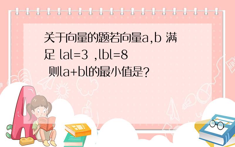 关于向量的题若向量a,b 满足 lal=3 ,lbl=8 则la+bl的最小值是?