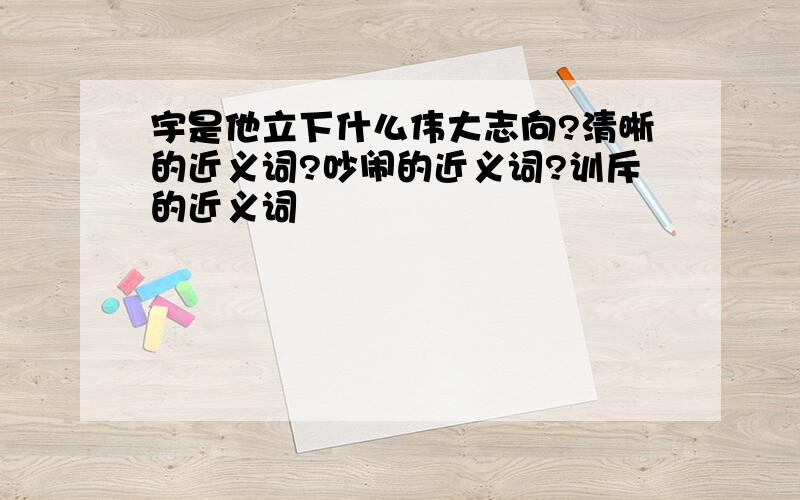 宇是他立下什么伟大志向?清晰的近义词?吵闹的近义词?训斥的近义词