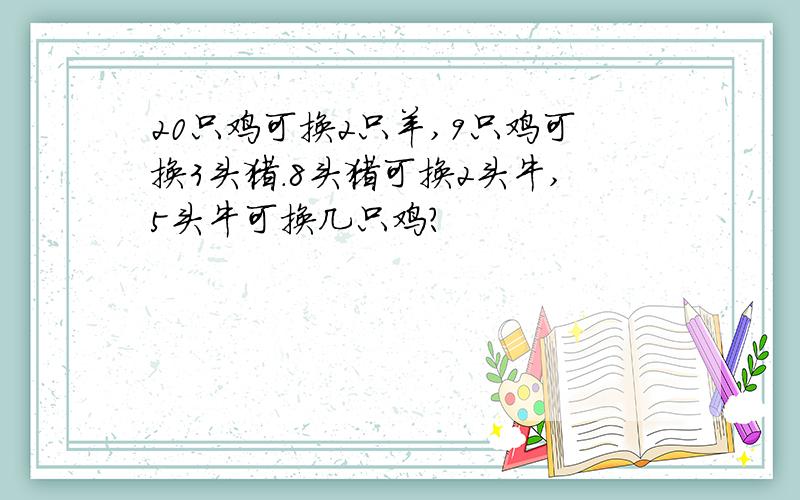 20只鸡可换2只羊,9只鸡可换3头猪.8头猪可换2头牛,5头牛可换几只鸡?