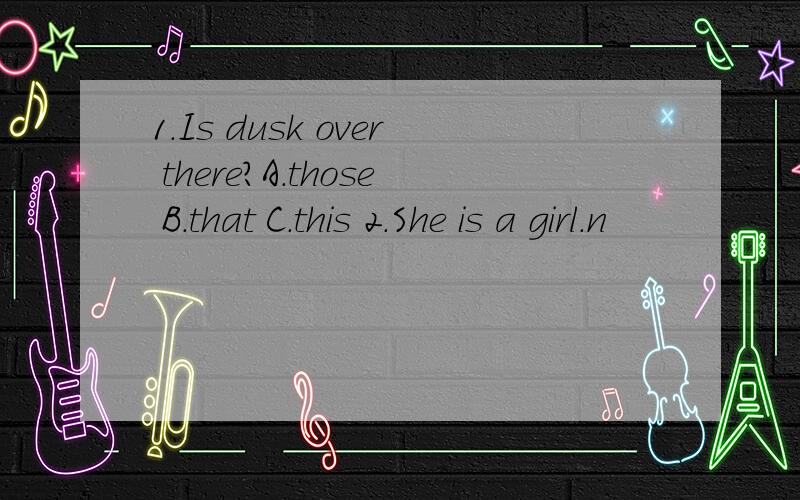 1.Is dusk over there?A.those B.that C.this 2.She is a girl.n