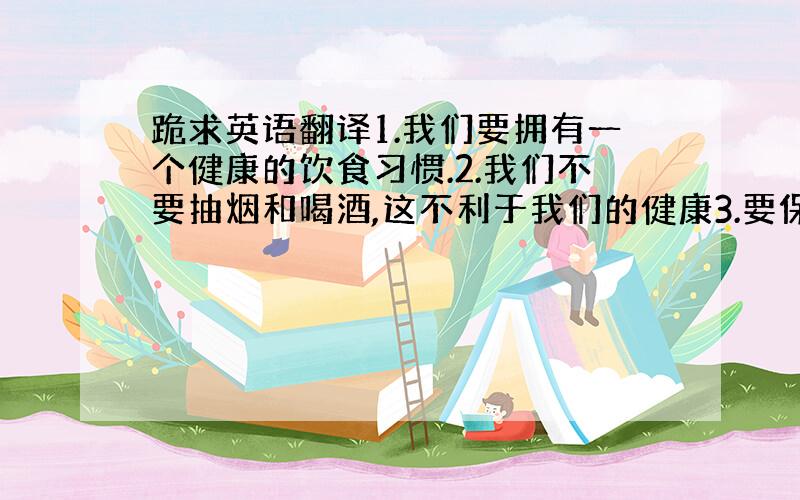 跪求英语翻译1.我们要拥有一个健康的饮食习惯.2.我们不要抽烟和喝酒,这不利于我们的健康3.要保持一个快乐的心态.