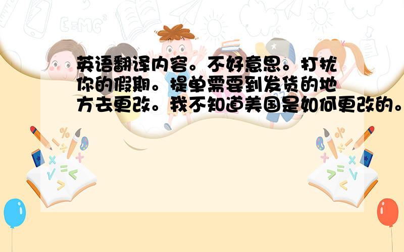 英语翻译内容。不好意思。打扰你的假期。提单需要到发货的地方去更改。我不知道美国是如何更改的。带上发货公司给你的资料去更改