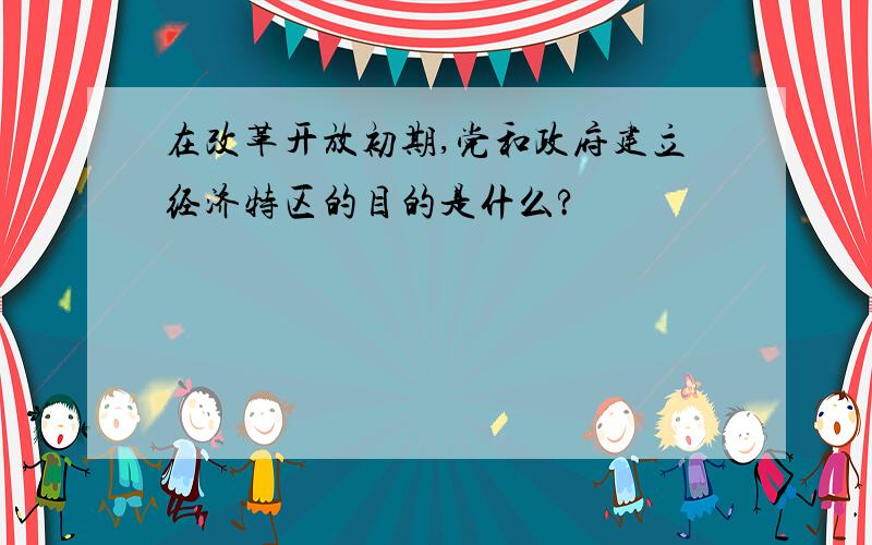 在改革开放初期,党和政府建立经济特区的目的是什么?