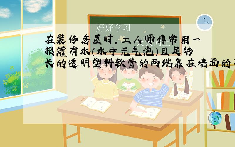 在装修房屋时，工人师傅常用一根灌有水（水中无气泡）且足够长的透明塑料软管的两端靠在墙面的不同地方并做出标记（如图所示）．