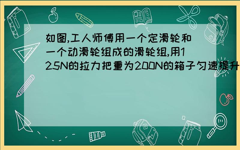 如图,工人师傅用一个定滑轮和一个动滑轮组成的滑轮组,用125N的拉力把重为200N的箱子匀速提升5m,求：（1