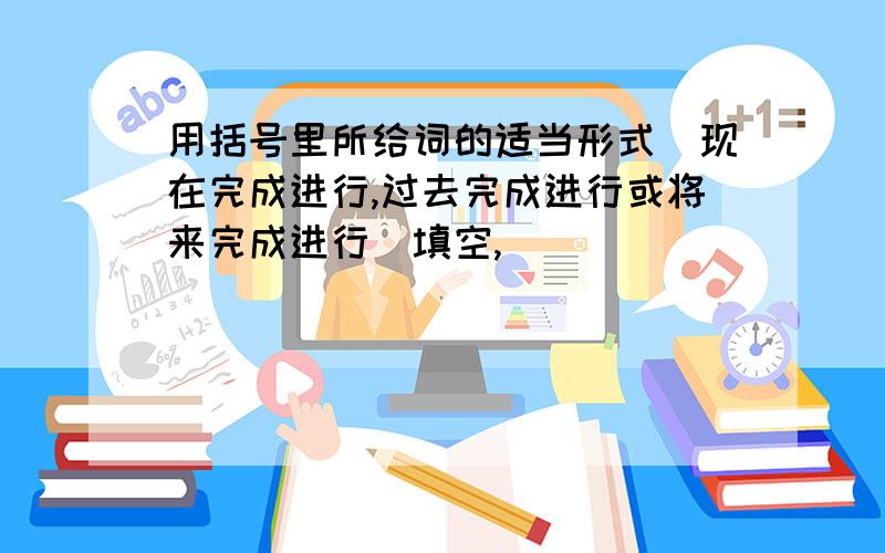 用括号里所给词的适当形式（现在完成进行,过去完成进行或将来完成进行）填空,