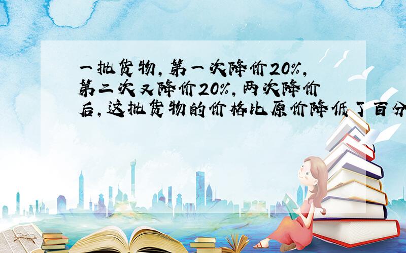 一批货物,第一次降价20%,第二次又降价20%,两次降价后,这批货物的价格比原价降低了百分之几?