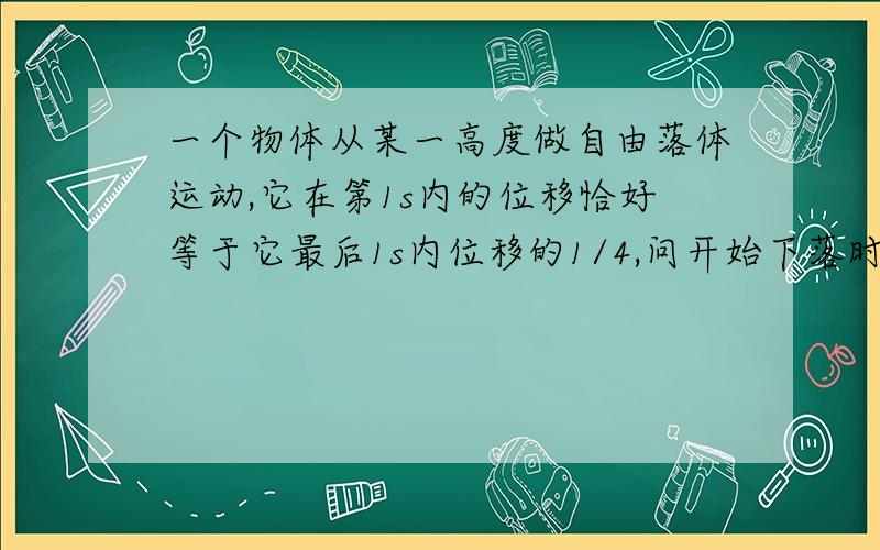 一个物体从某一高度做自由落体运动,它在第1s内的位移恰好等于它最后1s内位移的1/4,问开始下落时高度是