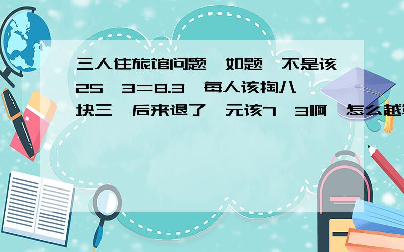 三人住旅馆问题,如题,不是该25÷3＝8.3,每人该掏八块三,后来退了一元该7、3啊,怎么越算越糊涂啊!