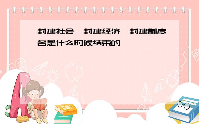 封建社会、封建经济、封建制度各是什么时候结束的