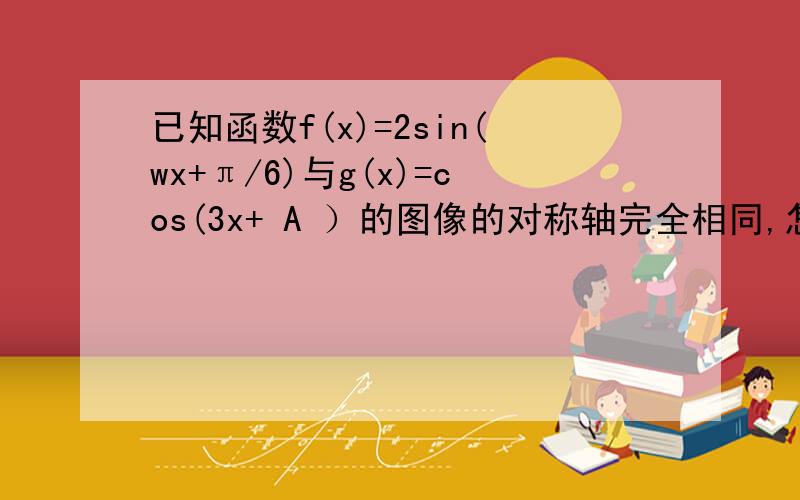 已知函数f(x)=2sin(wx+π/6)与g(x)=cos(3x+ A ）的图像的对称轴完全相同,怎么判断w=?A的值