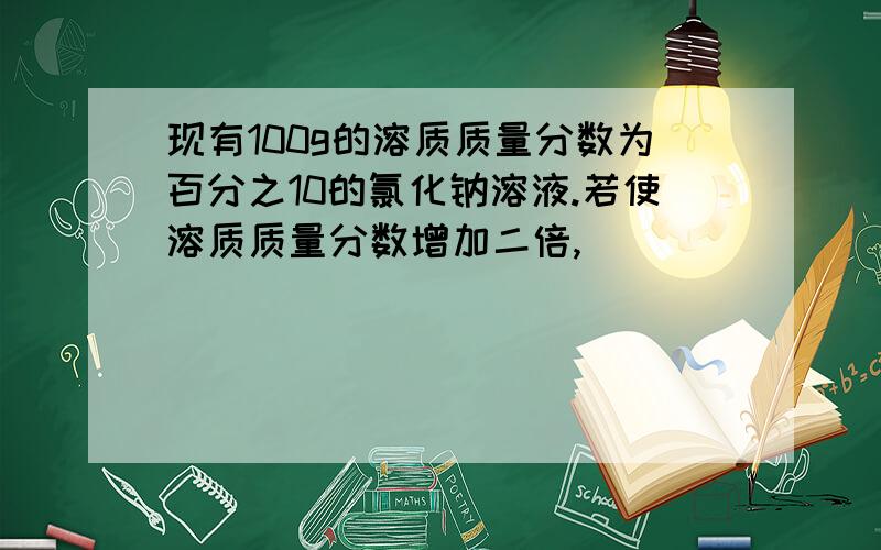 现有100g的溶质质量分数为百分之10的氯化钠溶液.若使溶质质量分数增加二倍,