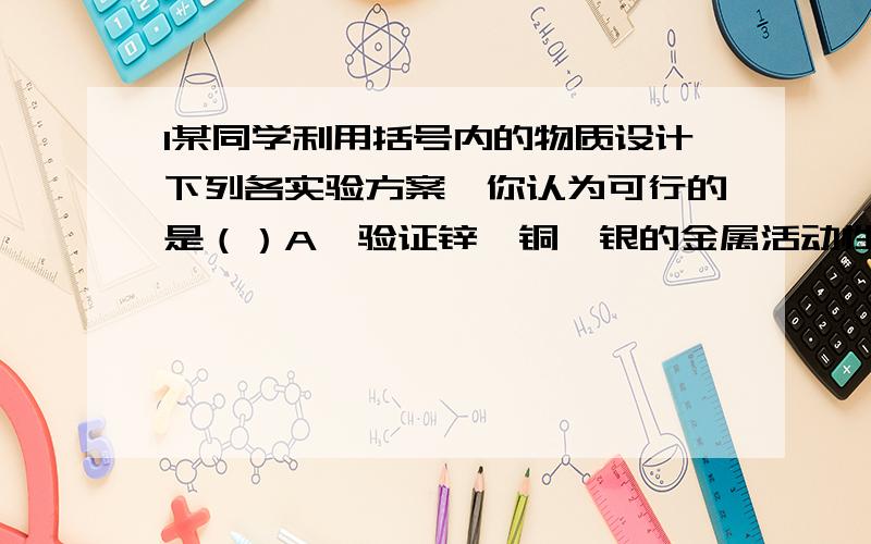 1某同学利用括号内的物质设计下列各实验方案,你认为可行的是（）A、验证锌、铜、银的金属活动性顺序（硫酸锌溶液、铜片、银片