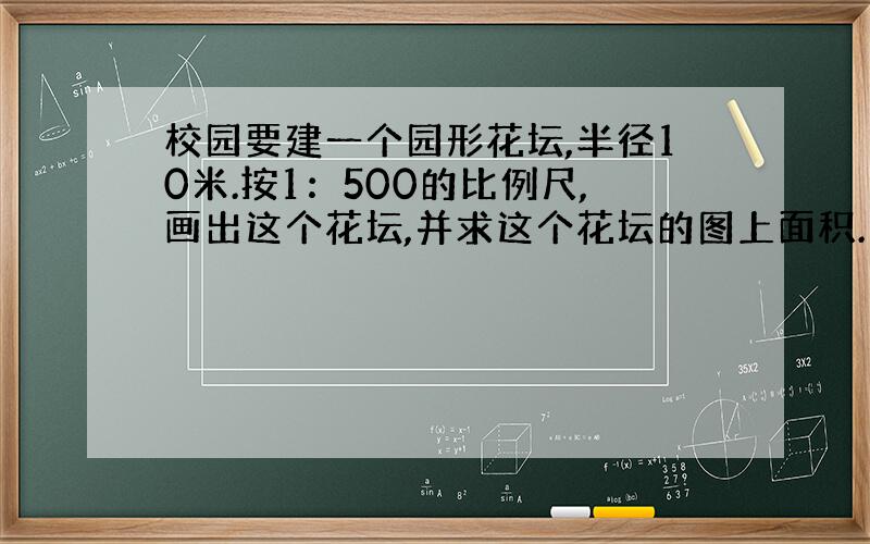 校园要建一个园形花坛,半径10米.按1：500的比例尺,画出这个花坛,并求这个花坛的图上面积.