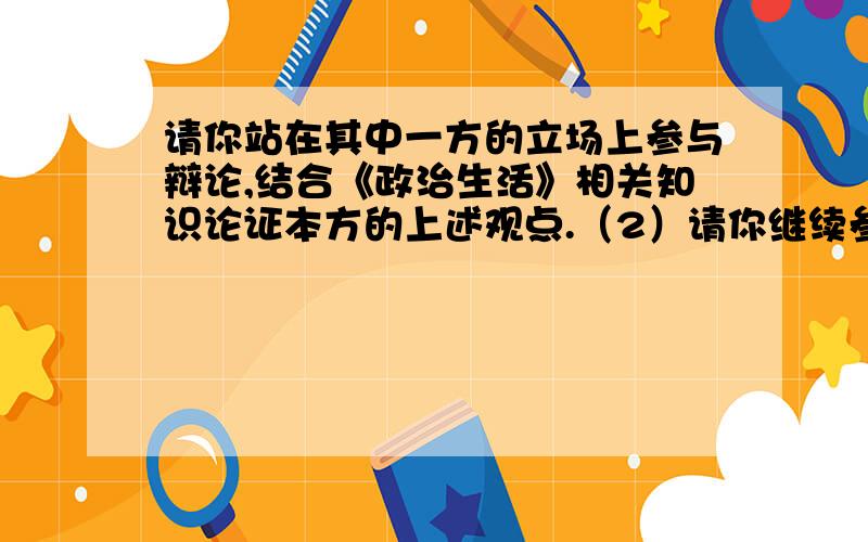 请你站在其中一方的立场上参与辩论,结合《政治生活》相关知识论证本方的上述观点.（2）请你继续参与辩