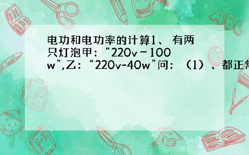 电功和电功率的计算1、 有两只灯泡甲：“220v－100w”,乙：“220v-40w”问：（1）、都正常发光哪一个亮?（