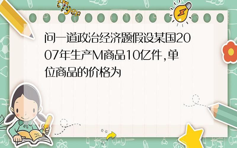 问一道政治经济题假设某国2007年生产M商品10亿件,单位商品的价格为