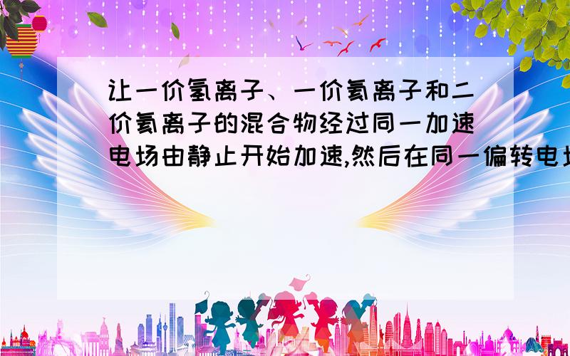 让一价氢离子、一价氦离子和二价氦离子的混合物经过同一加速电场由静止开始加速,然后在同一偏转电场里偏转,都能到达荧光屏,他