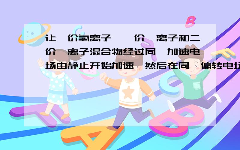 让一价氢离子,一价氦离子和二价氦离子混合物经过同一加速电场由静止开始加速,然后在同一偏转电场里偏转