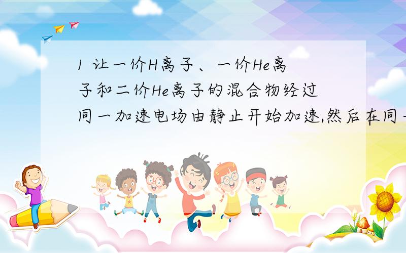 1 让一价H离子、一价He离子和二价He离子的混合物经过同一加速电场由静止开始加速,然后在同一偏转电场里偏转,它们是否会