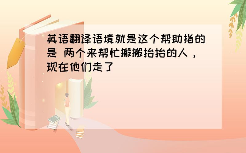 英语翻译语境就是这个帮助指的是 两个来帮忙搬搬抬抬的人，现在他们走了