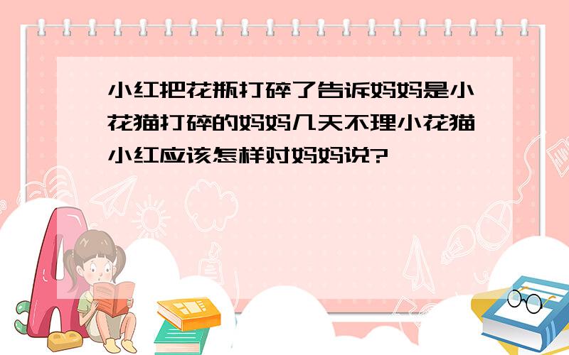 小红把花瓶打碎了告诉妈妈是小花猫打碎的妈妈几天不理小花猫小红应该怎样对妈妈说?