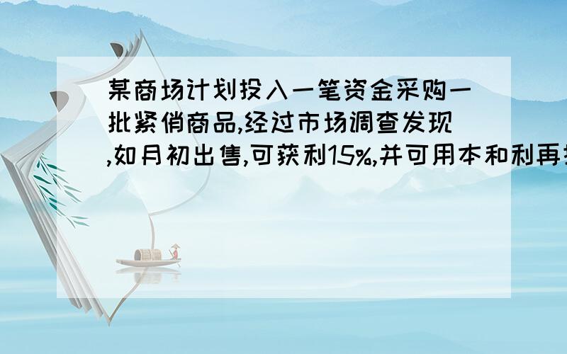 某商场计划投入一笔资金采购一批紧俏商品,经过市场调查发现,如月初出售,可获利15%,并可用本和利再投资其它商品,到月末又